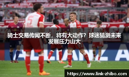 骑士交易传闻不断，将有大动作？球迷猜测未来发展压力山大