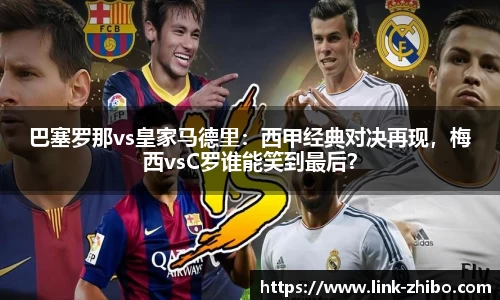 巴塞罗那vs皇家马德里：西甲经典对决再现，梅西vsC罗谁能笑到最后？