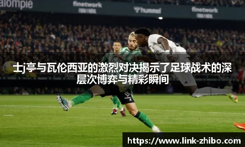 士j亭与瓦伦西亚的激烈对决揭示了足球战术的深层次博弈与精彩瞬间
